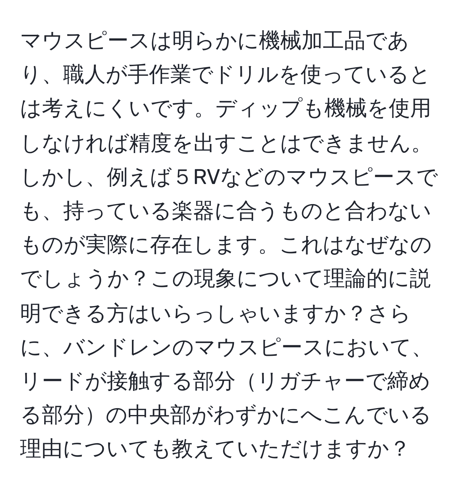 マウスピースは明らかに機械加工品であり、職人が手作業でドリルを使っているとは考えにくいです。ディップも機械を使用しなければ精度を出すことはできません。しかし、例えば５RVなどのマウスピースでも、持っている楽器に合うものと合わないものが実際に存在します。これはなぜなのでしょうか？この現象について理論的に説明できる方はいらっしゃいますか？さらに、バンドレンのマウスピースにおいて、リードが接触する部分リガチャーで締める部分の中央部がわずかにへこんでいる理由についても教えていただけますか？