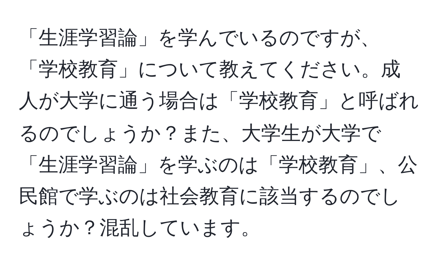 「生涯学習論」を学んでいるのですが、「学校教育」について教えてください。成人が大学に通う場合は「学校教育」と呼ばれるのでしょうか？また、大学生が大学で「生涯学習論」を学ぶのは「学校教育」、公民館で学ぶのは社会教育に該当するのでしょうか？混乱しています。