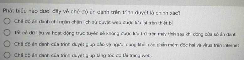 Phát biểu nào dưới đây về chế độ ẩn danh trên trình duyệt là chính xác?
Chế độ ấn danh chỉ ngăn chặn lịch sử duyệt web được lưu lại trên thiết bị
Tất cả dữ liệu và hoạt động trực tuyến sẽ không được lưu trữ trên máy tính sau khi đóng cửa sổ ẩn danh
Chế độ ẩn danh của trình duyệt giúp bảo vệ người dùng khỏi các phần mềm độc hại và virus trên Internet
Chế độ ẩn danh của trình duyệt giúp tăng tốc độ tải trang web.