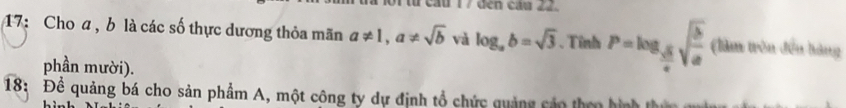 ừ cầu 17 đến cầu 22. 
17: Cho a , b là các số thực dương thỏa mãn a!= 1, a!= sqrt(b) và log _ab=sqrt(3). Tỉnh P=log _ sqrt(b)/c sqrt(frac b)a (làm trên đến bàng 
phần mười). 
18: Để quảng bá cho sản phẩm A, một công ty dự định tổ chức quảng cáo then hình thứ