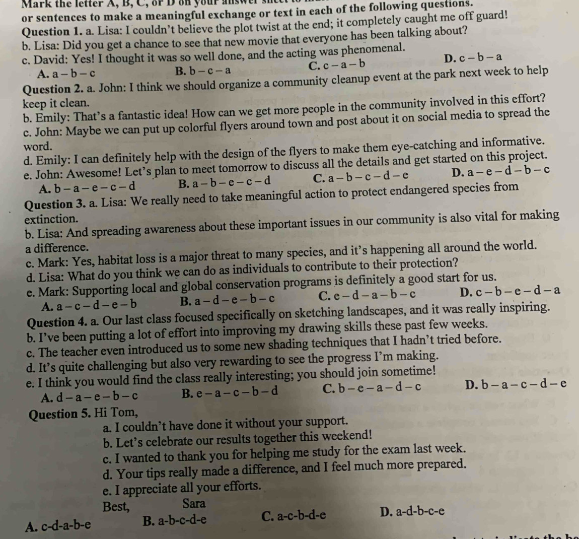 Mark the letter A, B, C, or D on your answ
or sentences to make a meaningful exchange or text in each of the following questions.
Question 1. a. Lisa: I couldn’t believe the plot twist at the end; it completely caught me off guard!
b. Lisa: Did you get a chance to see that new movie that everyone has been talking about?
c. David: Yes! I thought it was so well done, and the acting was phenomenal.
A. a-b-c
B. b-c-a
C. c-a-b
D. c-b-a
Question 2. a. John: I think we should organize a community cleanup event at the park next week to help
keep it clean.
b. Emily: That’s a fantastic idea! How can we get more people in the community involved in this effort?
c. John: Maybe we can put up colorful flyers around town and post about it on social media to spread the
word.
d. Emily: I can definitely help with the design of the flyers to make them eye-catching and informative.
e. John: Awesome! Let’s plan to meet tomorrow to discuss all the details and get started on this project.
A. b-a-e-c-d B. a-b-e-c-d C. a-b-c-d-e D. a-e-d-b-c
Question 3. a. Lisa: We really need to take meaningful action to protect endangered species from
extinction.
b. Lisa: And spreading awareness about these important issues in our community is also vital for making
a difference.
c. Mark: Yes, habitat loss is a major threat to many species, and it’s happening all around the world.
d. Lisa: What do you think we can do as individuals to contribute to their protection?
e. Mark: Supporting local and global conservation programs is definitely a good start for us.
A. a-c-d-e-b B. a-d-e-b-c C. e-d-a-b-c D. c-b-e-d-a
Question 4. a. Our last class focused specifically on sketching landscapes, and it was really inspiring.
b. I’ve been putting a lot of effort into improving my drawing skills these past few weeks.
c. The teacher even introduced us to some new shading techniques that I hadn’t tried before.
d. It’s quite challenging but also very rewarding to see the progress I’m making.
e. I think you would find the class really interesting; you should join sometime!
A. d-a-e-b-c B. e-a-c-b-d C. b-e-a-d-c D. b-a-c-d-e
Question 5. Hi Tom,
a. I couldn’t have done it without your support.
b. Let’s celebrate our results together this weekend!
c. I wanted to thank you for helping me study for the exam last week.
d. Your tips really made a difference, and I feel much more prepared.
e. I appreciate all your efforts.
Best, Sara
A. c-d-a-b-e B. a-b-c-d-e
C. a-c-b-d-e D. a-d-b-c-e