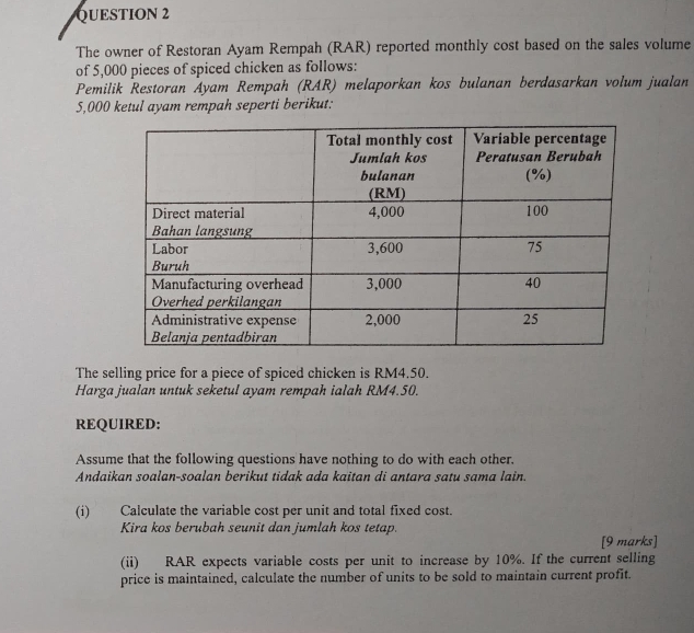 The owner of Restoran Ayam Rempah (RAR) reported monthly cost based on the sales volume 
of 5,000 pieces of spiced chicken as follows: 
Pemilik Restoran Ayam Rempah (RAR) melaporkan kos bulanan berdasarkan volum jualan
5,000 ketul ayam rempah seperti berikut: 
The selling price for a piece of spiced chicken is RM4.50. 
Harga jualan untuk seketul ayam rempah ialah RM4.50. 
REQUIRED: 
Assume that the following questions have nothing to do with each other. 
Andaikan soalan-soalan berikut tidak ada kaitan di antara satu sama lain. 
(i) Calculate the variable cost per unit and total fixed cost. 
Kira kos berubah seunit dan jumlah kos tetap. 
[9 marks] 
(ii) RAR expects variable costs per unit to increase by 10%. If the current selling 
price is maintained, calculate the number of units to be sold to maintain current profit.