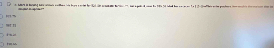 Mark is buying new school clothes. He buys a shirt for $26.50, a sweater for $40.75, and a pair of jeans for $15.50. Mark has a coupon for $15.00 off his entire purchase. How much is the total cost after the
coupon is applied?
$82.75
$67.75
$78.25
$70.55