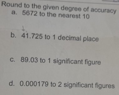 Round to the given degree of accuracy 
a. 5672 to the nearest 10
b. 41.725 to 1 decimal place 
c. 89.03 to 1 significant figure 
d. 0.000179 to 2 significant figures