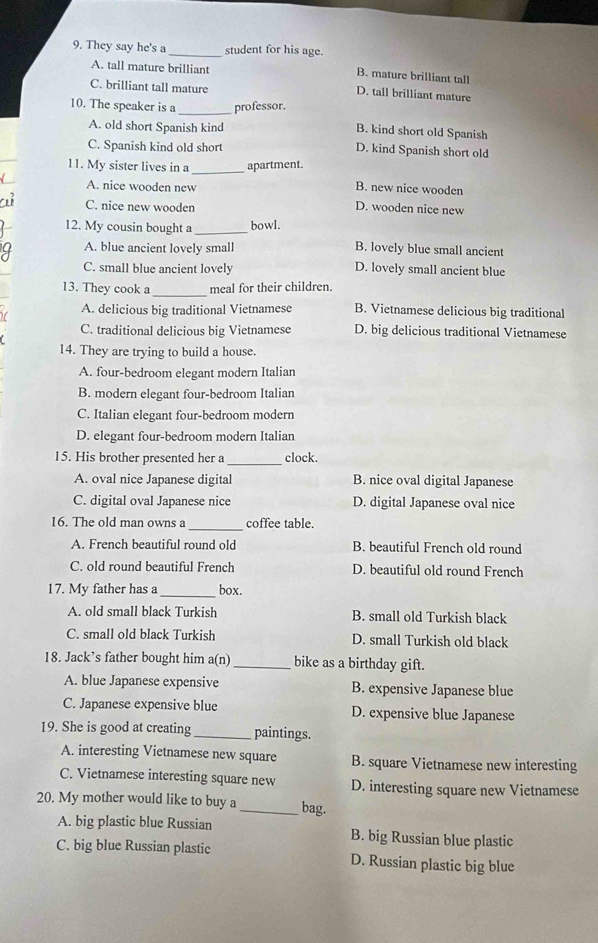 They say he's a_ student for his age.
A. tall mature brilliant
B. mature brilliant tall
C. brilliant tall mature
D. tall brilliant mature
10. The speaker is a_ professor.
A. old short Spanish kind
B. kind short old Spanish
C. Spanish kind old short
D. kind Spanish short old
11. My sister lives in a _apartment.
A. nice wooden new B. new nice wooden
C. nice new wooden D. wooden nice new
12. My cousin bought a _bowl.
A. blue ancient lovely small B. lovely blue small ancient
C. small blue ancient lovely D. lovely small ancient blue
13. They cook a _meal for their children.
A. delicious big traditional Vietnamese B. Vietnamese delicious big traditional
C. traditional delicious big Vietnamese D. big delicious traditional Vietnamese
14. They are trying to build a house.
A. four-bedroom elegant modern Italian
B. modern elegant four-bedroom Italian
C. Italian elegant four-bedroom modern
D. elegant four-bedroom modern Italian
_
15. His brother presented her a clock.
A. oval nice Japanese digital B. nice oval digital Japanese
C. digital oval Japanese nice D. digital Japanese oval nice
16. The old man owns a _coffee table.
A. French beautiful round old B. beautiful French old round
C. old round beautiful French D. beautiful old round French
17. My father has a _box.
A. old small black Turkish B. small old Turkish black
C. small old black Turkish D. small Turkish old black
18. Jack’s father bought him a(n)_ bike as a birthday gift.
A. blue Japanese expensive B. expensive Japanese blue
C. Japanese expensive blue D. expensive blue Japanese
19. She is good at creating _paintings.
A. interesting Vietnamese new square B. square Vietnamese new interesting
C. Vietnamese interesting square new D. interesting square new Vietnamese
20. My mother would like to buy a _bag.
A. big plastic blue Russian B. big Russian blue plastic
C. big blue Russian plastic D. Russian plastic big blue