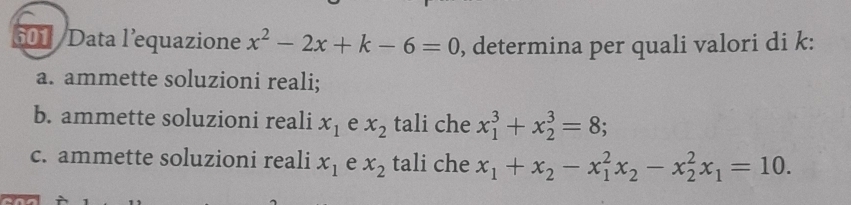 601 / Data l’equazione x^2-2x+k-6=0 , determina per quali valori di k : 
a. ammette soluzioni reali; 
b. ammette soluzioni reali x_1 e x_2 tali che x_1^(3+x_2^3=8; 
c. ammette soluzioni reali x_1) e x_2 tali che x_1+x_2-x_1^(2x_2)-x_2^(2x_1)=10.