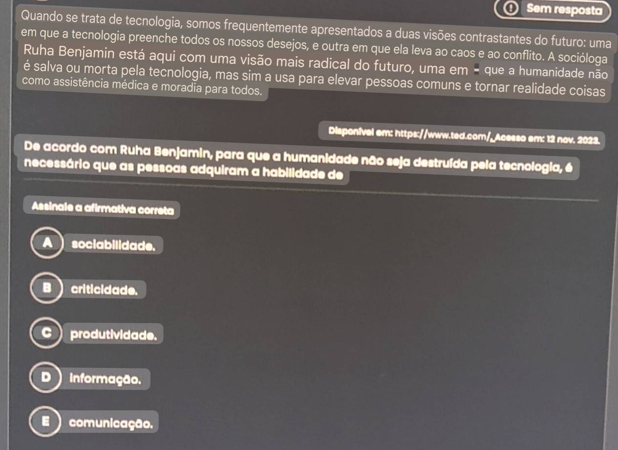 Sem resposta
Quando se trata de tecnologia, somos frequentemente apresentados a duas visões contrastantes do futuro: uma
em que a tecnologia preenche todos os nossos desejos, e outra em que ela leva ao caos e ao conflito. A socióloga
Ruha Benjamin está aqui com uma visão mais radical do futuro, uma em - que a humanidade não
é salva ou morta pela tecnologia, mas sim a usa para elevar pessoas comuns e tornar realidade coisas
como assistência médica e moradia para todos.
Disponível em: https://www.ted.com/_Acesso em: 12 nov. 2023.
De acordo com Ruha Benjamin, para que a humanidade não seja destruída pela tecnologia, é
necessário que as pessoas adquiram a habilidade de
Assinale a afirmativa correta
sociabilidade.
criticidade.
produtividade.
informação.
comunicação.