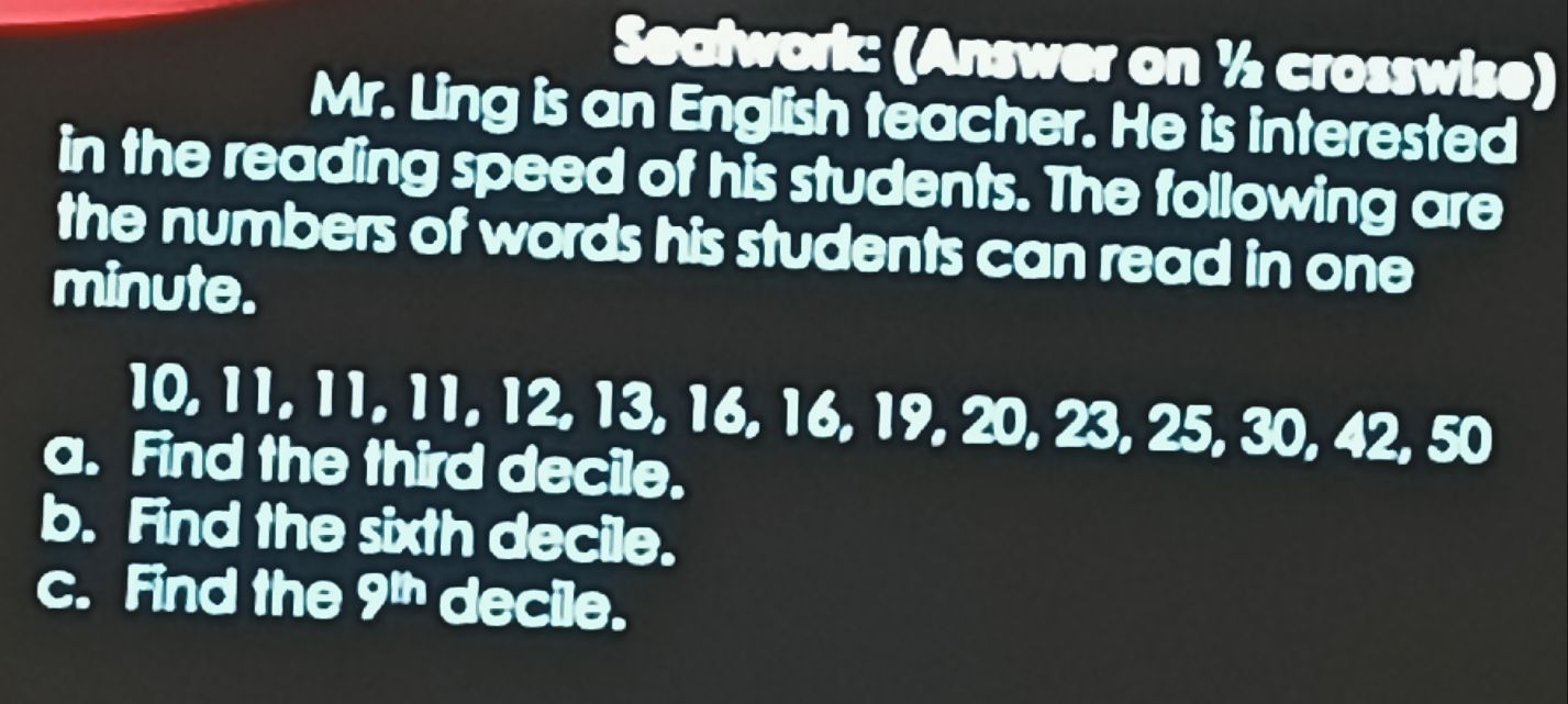 Seatwork: (Answer on ½ crosswise) 
Mr. Ling is an English teacher. He is interested 
in the reading speed of his students. The following are 
the numbers of words his students can read in one 
minute.
10, 11, 11, 11, 12, 13, 16, 16, 19, 20, 23, 25, 30, 42, 50
a. Find the third decile. 
b. Find the sixth decile. 
c. Find the 9^(th) decile.