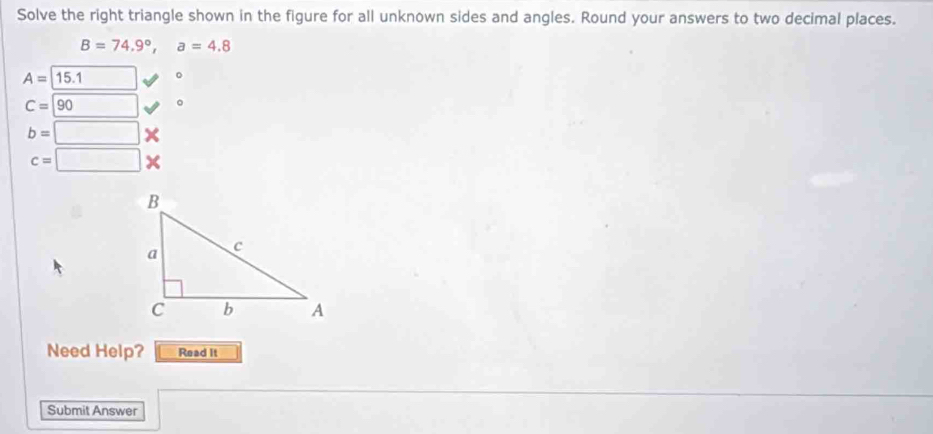 Solve the right triangle shown in the figure for all unknown sides and angles. Round your answers to two decimal places.
B=74.9°, a=4.8
A=15.1 。
C=90 □ 。
b=□ 7
c=□
Need Help? Read it 
Submit Answer