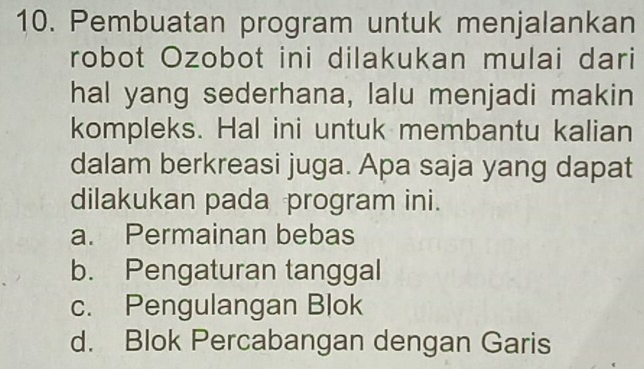 Pembuatan program untuk menjalankan
robot Ozobot ini dilakukan mulai dari
hal yang sederhana, lalu menjadi makin
kompleks. Hal ini untuk membantu kalian
dalam berkreasi juga. Apa saja yang dapat
dilakukan pada program ini.
a. Permainan bebas
b. Pengaturan tanggal
c. Pengulangan Blok
d. Blok Percabangan dengan Garis