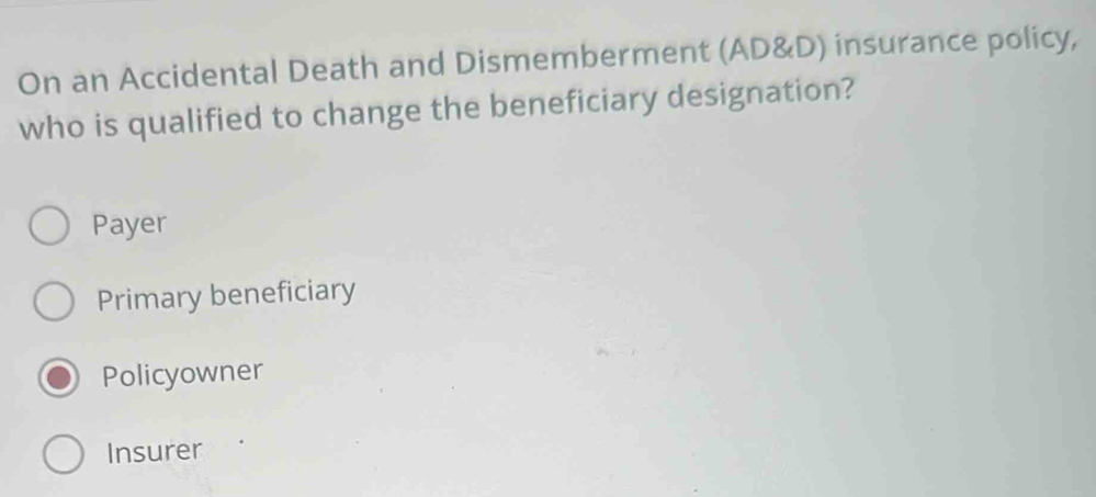 On an Accidental Death and Dismemberment (AD&D) insurance policy,
who is qualified to change the beneficiary designation?
Payer
Primary beneficiary
Policyowner
Insurer