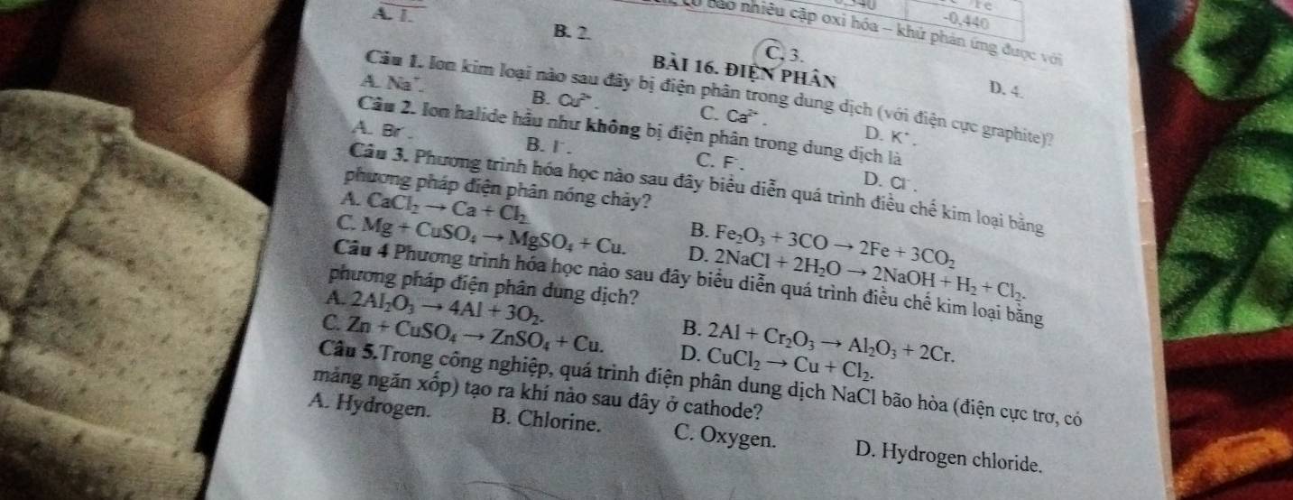 re
-0,440
A. 1. B. 2.
*  Ty cao nhiều cập oxi hóa - khủ phản ứng được với
C. 3.
bài 16. điện phân
A. Na"
Câu 1. lon kim loại nà đãy bị điện phân trong dung dịch (với điện cực graphite)?
B. Cu^2.
D. 4.
C. Ca^(2+).
Câu 2. Ion halide hầu như không bị điện phân trong dung dịch là
D. K^(·).
A. Br . B. l . C. F .
D. Cl^-.
Câu 3. Phương trình hóa học nào sau đây biểu diễn quá trình điều chế kim loại bằng
phương pháp điện phân nóng chảy?
A. CaCl_2to Ca+Cl_2 B.
C. Mg+CuSO_4to MgSO_4+Cu. D. Fe_2O_3+3COto 2Fe+3CO_2
Câu 4 Phương trình hóa học nào sau đây b 2NaCl+2H_2Oto 2NaOH+H_2+Cl_2.
phương pháp điện phân dùng dịch?
A. 2AI_2O_3to 4AI+3O_2. B.
C. Zn+CuSO_4to ZnSO_4+Cu. D. CuCl_2to Cu+Cl_2. 2Al+Cr_2O_3to Al_2O_3+2Cr.
ng
Câu 5.Trong công nghiệp, quá trình điện phân dung dịch NaCl bão hòa (điện cực trơ, có
mảng ngăn xốp) tạo ra khí nào sau đây ở cathode?
A. Hydrogen. B. Chlorine. C. Oxygen. D. Hydrogen chloride.