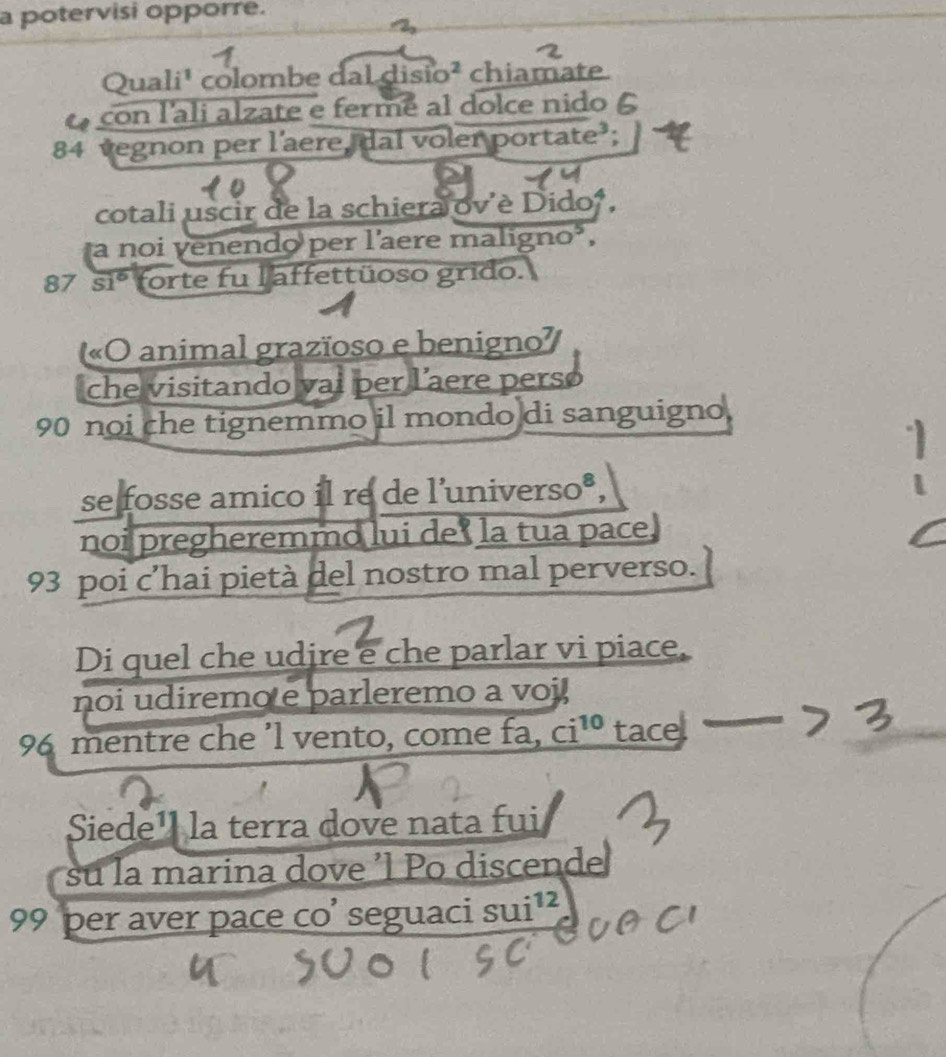 a potervisi opporre. 
Quali¹ colombe dal disio² chiamate. 
con l'ali alzate e ferme al dolce nidoé
84 vegnon per l’aere, dal voler portate’; 
cotali uscir de la schiera ov'è Dido, 
a noi venendo per laere maligno³,
87 overline S1° forte fu l affettüoso grido. 
«O animal grazïoso e benigno 
che visitando vai per l’aere perso
90 noi che tignemmo il mondo di sanguigno. 
se fosse amico il re de l’universo®, 
noi pregheremmo lui de ci^(10) tacel 
Siede¹ la terra dove nata fui 
su la marina dove 'l Po discende
_x11; 12
99 per aver pace co’ seguaci su1