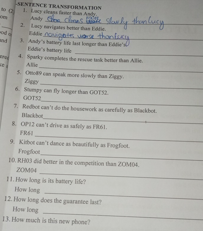 SENTENCE TRANSFORMATION 
to (2) 1. Lucy cleans faster than Andy. 
_ 
om Andy 
_2. Lucy navigates better than Eddie. 
_ 
od o Eddie 
nd 3. Andy’s battery life last longer than Eddie’s 
Eddie's battery life 
ered 
_ 
4. Sparky completes the rescue task better than Allie. 
_ 
ke a Allie 
5. Otto89 can speak more slowly than Ziggy. 
_ 
Ziggy 
6. Stumpy can fly longer than GOT52. 
_ 
GOT52 
7. Redbot can’t do the housework as carefully as Blackbot. 
_ 
Blackbot 
8. OP12 can’t drive as safely as FR61. 
_ 
FR61 
9. Kitbot can’t dance as beautifully as Frogfoot. 
_ 
Frogfoot 
10. RH03 did better in the competition than ZOM04. 
_ 
ZOM04 
11. How long is its battery life? 
_ 
How long 
12. How long does the guarantee last? 
_ 
How long 
13. How much is this new phone?