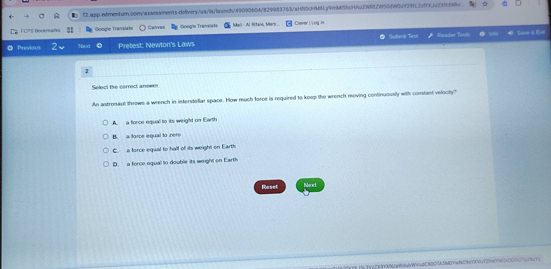 f2.app.edmentum.com/assessments-delivery/ua/la/launch/49090604/829983763/aHR0cHM6Ly9mMi5hcHAuZWRtZW50dW0uY29tL2xlYXJuZXItdWv..
FCPS Bookmarks Google Translate Canvas Google Transiate Mail - Al Rifaie, Mary... Clever | Log in
Submit Test Reader Tools Save & Ext
Previous Next Pretest: Newton's Laws
2
Select the correct answer.
An astronaut throws a wrench in interstellar space. How much force is required to keep the wrench moving continuously with constant velocity?
A. a force equal to its weight on Earth
B. a force equal to zero
C. a force equal to half of its weight on Earth
D. a force equal to double its weight on Earth
Reset Next
kYXj5L3VzZXItYXNzaWdubWVudC80OTA5MDYwNC9sYXVuY2hwYWQvODI5OTgzNzYz