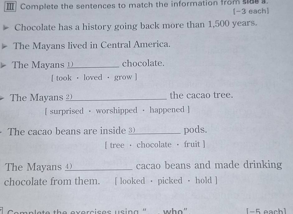 Ⅲ Complete the sentences to match the information from side a. 
[-3 each] 
Chocolate has a history going back more than 1,500 years. 
The Mayans lived in Central America. 
The Mayans __ chocolate. 
[ took · loved · grow ] 
The Mayans _the cacao tree. 
[ surprised · worshipped · happened ] 
The cacao beans are inside _pods. 
[ tree · chocolate · fruit ] 
he Mayan _cacao beans and made drinking 
chocolate from them. [ looked · picked · hold ] 
Cemplete the exercises usin g " who” [-5 each]