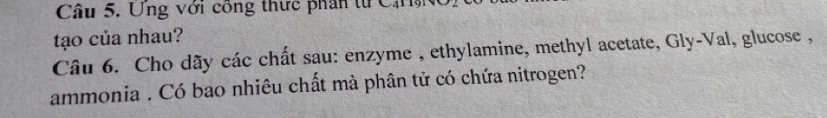 Ung với công thức phân từ CăMNc 
tạo của nhau? 
Câu 6. Cho dãy các chất sau: enzyme , ethylamine, methyl acetate, Gly-Val, glucose , 
ammonia . Có bao nhiêu chất mà phân tử có chứa nitrogen?