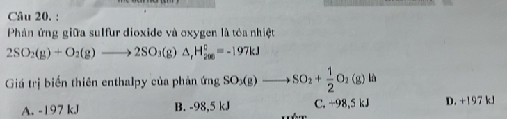 Phản ứng giữa sulfur dioxide và oxygen là tỏa nhiệt
2SO_2(g)+O_2(g)to 2SO_3(g)△ _rH_(200)°=-197kJ
Giá trị biến thiên enthalpy của phản ứ ng SO_3(g)to SO_2+ 1/2 O_2(g)la
A. -197 kJ B. -98,5 kJ C. +98,5 kJ D. +197 kJ