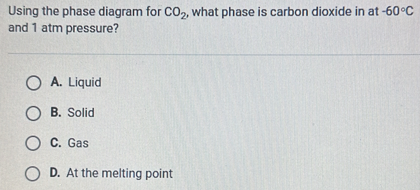 Using the phase diagram for CO_2 , what phase is carbon dioxide in at -60°C
and 1 atm pressure?
A. Liquid
B. Solid
C. Gas
D. At the melting point