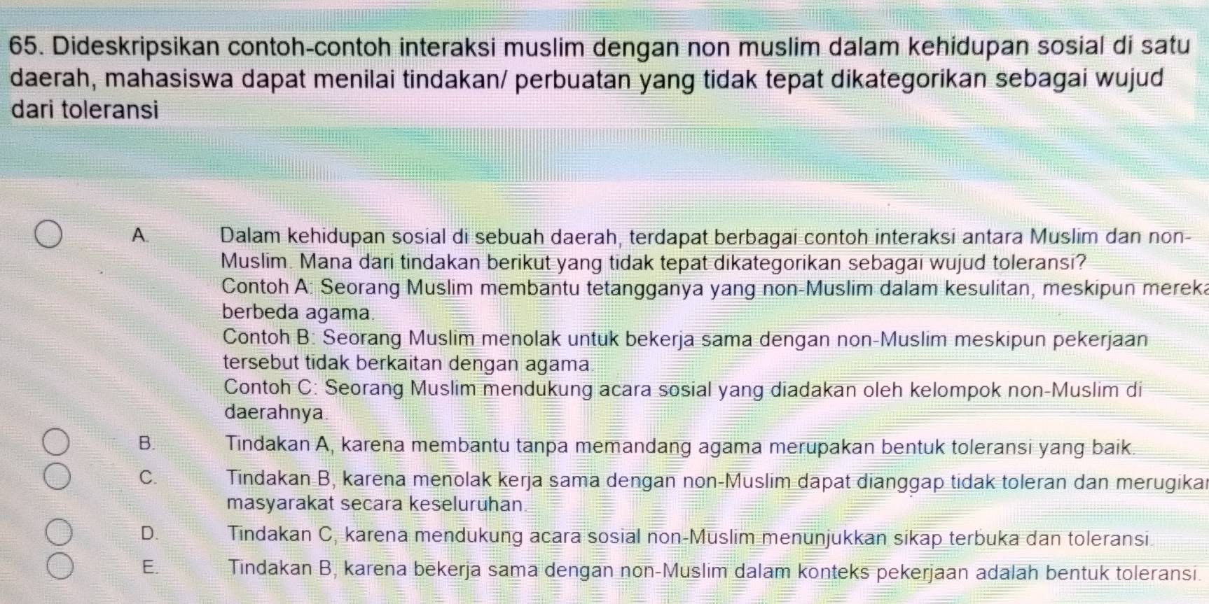 Dideskripsikan contoh-contoh interaksi muslim dengan non muslim dalam kehidupan sosial di satu
daerah, mahasiswa dapat menilai tindakan/ perbuatan yang tidak tepat dikategorikan sebagai wujud
dari toleransi
A. Dalam kehidupan sosial di sebuah daerah, terdapat berbagai contoh interaksi antara Muslim dan non-
Muslim. Mana dari tindakan berikut yang tidak tepat dikategorikan sebagai wujud toleransi?
Contoh A: Seorang Muslim membantu tetangganya yang non-Muslim dalam kesulitan, meskipun mereka
berbeda agama.
Contoh B: Seorang Muslim menolak untuk bekerja sama dengan non-Muslim meskipun pekerjaan
tersebut tidak berkaitan dengan agama
Contoh C: Seorang Muslim mendukung acara sosial yang diadakan oleh kelompok non-Muslim di
daerahnya.
B. Tindakan A, karena membantu tanpa memandang agama merupakan bentuk toleransi yang baik.
C. Tindakan B, karena menolak kerja sama dengan non-Muslim dapat dianggap tidak toleran dan merugika
masyarakat secara keseluruhan.
D. Tindakan C, karena mendukung acara sosial non-Muslim menunjukkan sikap terbuka dan toleransi
E. Tindakan B, karena bekerja sama dengan non-Muslim dalam konteks pekerjaan adalah bentuk toleransi.