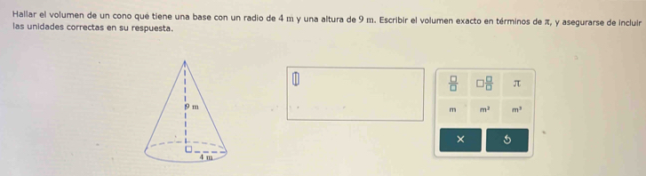 Hallar el volumen de un cono qué tiene una base con un radio de 4 m y una altura de 9 m. Escribir el volumen exacto en términos de π, y asegurarse de incluir 
las unidades correctas en su respuesta.
 □ /□   □  □ /□   π
m m^2 m^3
× 5