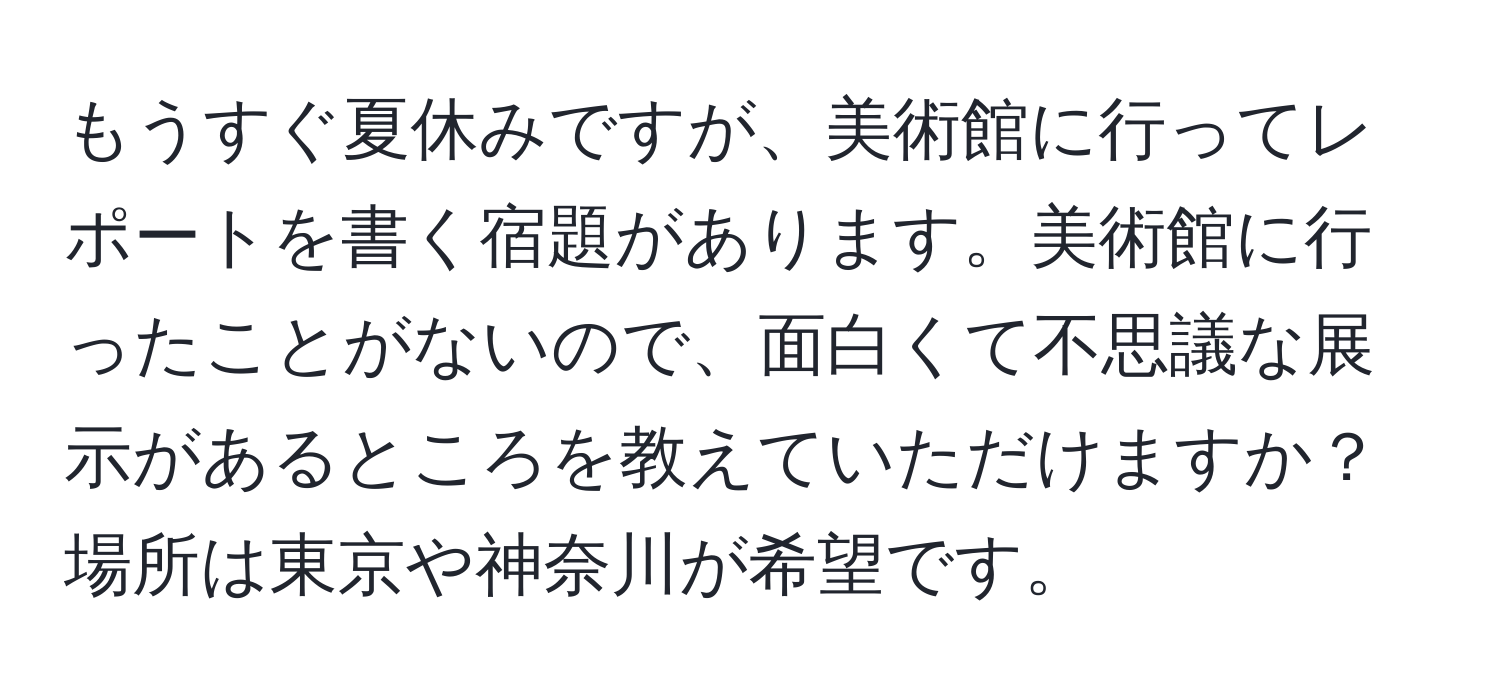 もうすぐ夏休みですが、美術館に行ってレポートを書く宿題があります。美術館に行ったことがないので、面白くて不思議な展示があるところを教えていただけますか？場所は東京や神奈川が希望です。