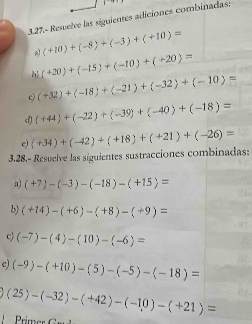 |^-4|
3.27.- Resuelve las siguientes adiciones combinadas: 
a) (+10)+(-8)+(-3)+(+10)=
b) (+20)+(-15)+(-10)+(+20)=
c) (+32)+(-18)+(-21)+(-32)+(-10)=
d) (+44)+(-22)+(-39)+(-40)+(-18)=
e) (+34)+(-42)+(+18)+(+21)+(-26)=
3.28.- Resuelve las siguientes sustracciones combinadas: 
a) (+7)-(-3)-(-18)-(+15)=
b) (+14)-(+6)-(+8)-(+9)=
c) (-7)-(4)-(10)-(-6)=
e) (-9)-(+10)-(5)-(-5)-(-18)=
(25)-(-32)-(+42)-(-10)-(+21)=
rim