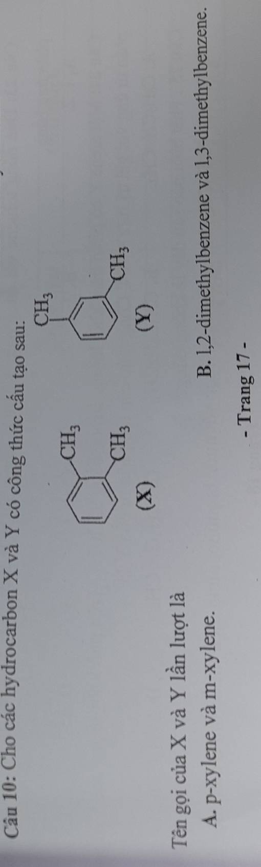 Cho các hydrocarbon X và Y có công thức cấu tạo sau:
CH_3
CH_3
CH_3
CH_3
(X) (Y)
Tên gọi của X và Y lần lượt là
A. p-xylene và m-xylene. B. l, 2 -dimethylbenzene và l, 3 -dimethylbenzene.
- Trang 17 -