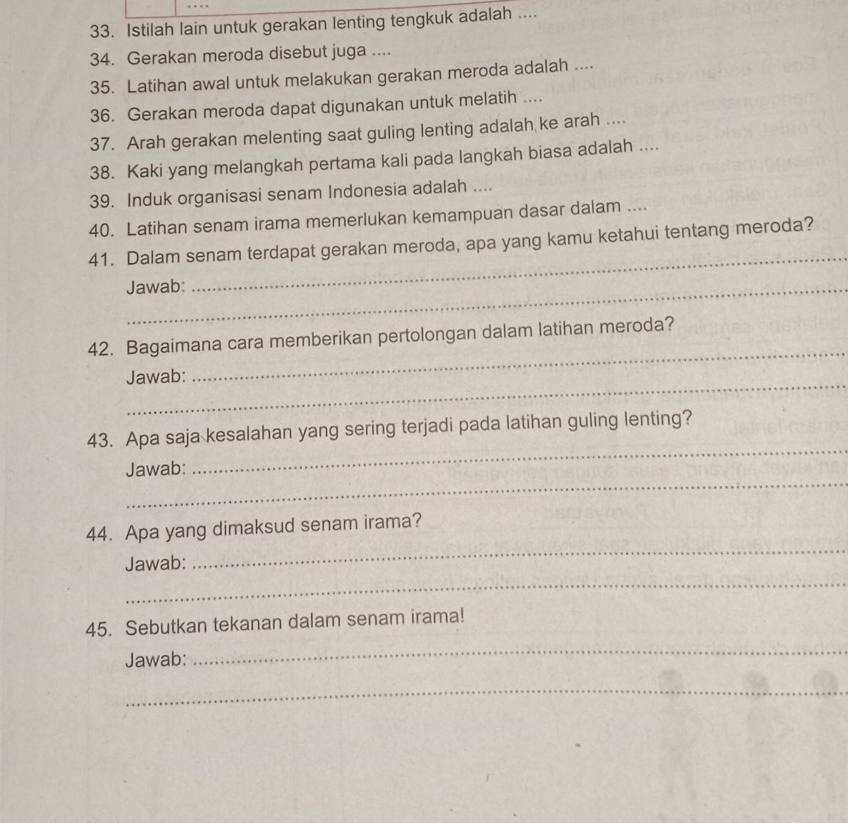 Istilah lain untuk gerakan lenting tengkuk adalah .... 
34. Gerakan meroda disebut juga .... 
35. Latihan awal untuk melakukan gerakan meroda adalah .... 
36. Gerakan meroda dapat digunakan untuk melatih .... 
37. Arah gerakan melenting saat guling lenting adalah ke arah .... 
38. Kaki yang melangkah pertama kali pada langkah biasa adalah .... 
39. Induk organisasi senam Indonesia adalah .... 
40. Latihan senam irama memerlukan kemampuan dasar dalam .... 
_ 
41. Dalam senam terdapat gerakan meroda, apa yang kamu ketahui tentang meroda? 
_Jawab: 
42. Bagaimana cara memberikan pertolongan dalam latihan meroda? 
_ 
Jawab: 
_ 
43. Apa saja kesalahan yang sering terjadi pada latihan guling lenting? 
_ 
Jawab: 
_ 
44. Apa yang dimaksud senam irama? 
_ 
Jawab: 
_ 
45. Sebutkan tekanan dalam senam irama! 
Jawab: 
_ 
_