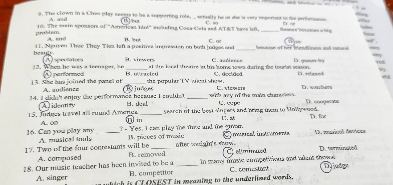 in
dling
9. The clown in a Cheo play seems to be a supporting role, _ actually he or she is very important to the performance. siller
A. and
B) but C. so D. or ludes
10. The main sponsors of ''American Idol'' including Coca-Cola and AT&T have left, _finance becomes a big Nese
problem.
A. and B. but C. or
Diso
w .
11. Nguyen Thuc Thuy Tien left a positive impression on both judges and_ because of her friendliness and natural own
beauty.
A, spectators B. viewers C. audience D. passer-by zed
12. When he was a teenager, he _at the local theatre in his home town during the tourist season. wy .
A performed B. attracted C. decided D. relaxed rld
13. She has joined the panel of_ the popular TV talent show.
A. audience B) judges C. viewers D. watchers
14. I didn't enjoy the performance because I couldn't _with any of the main characters.
A. identify B. deal C. cope D. cooperate
15. Judges travel all round America_ search of the best singers and bring them to Hollywood.
A. on C. at
D. for
Bin
16. Can you play any _? - Yes. I can play the flute and the guitar.
A. musical tools B. pieces of music Cmusical instruments D. musical devices
17. Two of the four contestants will be _after tonight's show.
A. composed B. removed C eliminated D. terminated
18. Our music teacher has been invited to be a _in many music competitions and talent shows.
A. singer B. competitor C. contestant
Djjudge
hich is CLOSEST in meaning to the underlined words.