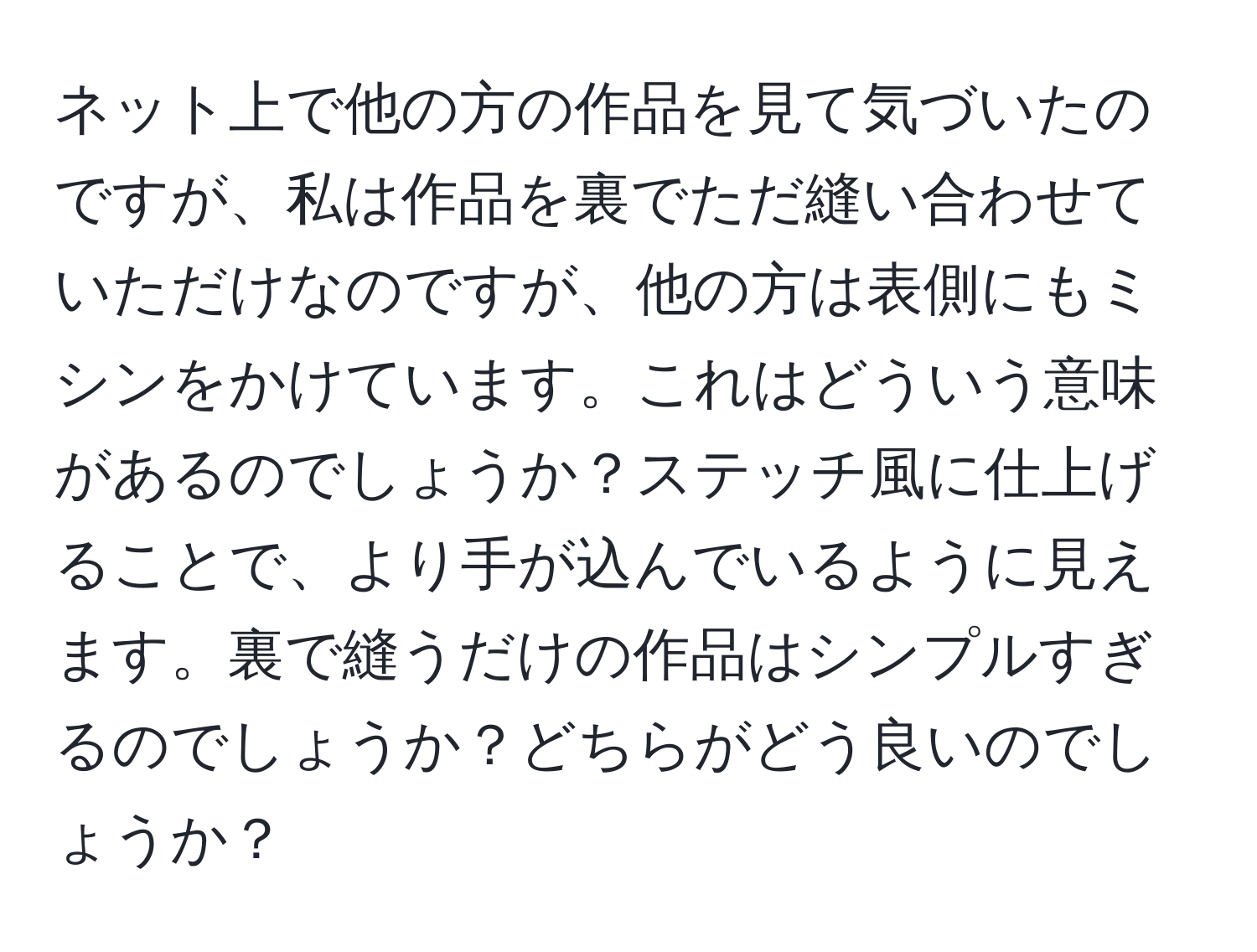 ネット上で他の方の作品を見て気づいたのですが、私は作品を裏でただ縫い合わせていただけなのですが、他の方は表側にもミシンをかけています。これはどういう意味があるのでしょうか？ステッチ風に仕上げることで、より手が込んでいるように見えます。裏で縫うだけの作品はシンプルすぎるのでしょうか？どちらがどう良いのでしょうか？