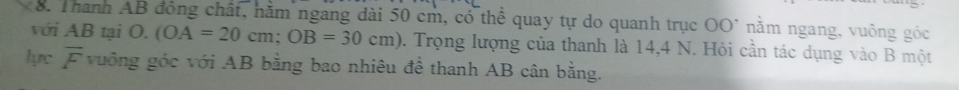 Thanh AB đồng chất, năm ngang dài 50 cm, có thể quay tự do quanh trục OO^(·) nằm ngang, vuông góc 
với AB tại O. (OA=20cm; OB=30cm). Trọng lượng của thanh là 14,4 N. Hỏi cần tác dụng vào B một 
lựrc overline F vuông góc với AB bằng bao nhiêu để thanh AB cân bằng.