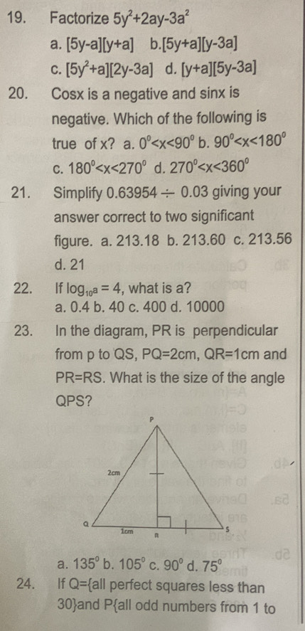 Factorize 5y^2+2ay-3a^2
a. [5y-a][y+a] b. [5y+a][y-3a]
C. [5y^2+a][2y-3a] d. [y+a][5y-3a]
20. Cosx is a negative and sinx is
negative. Which of the following is
true of x? a. 0° b. 90°
C. 180° d. 270°
21. Simplify 0.63954/ 0.03 giving your
answer correct to two significant
figure. a. 213.18 b. 213.60 c. 213.56
d. 21
22. If log _10a=4 , what is a?
a. 0.4 b. 40 c. 400 d. 10000
23. In the diagram, PR is perpendicular
from p to QS, PQ=2cm, QR=1cm and
PR=RS. What is the size of the angle
QPS?
a. 135° b. 105° C. 90° d. 75°
24. €£If Q= a|| perfect squares less than
30 and Pall odd numbers from 1 to