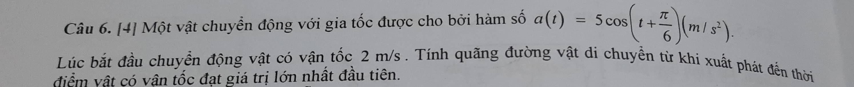 [4] Một vật chuyển động với gia tốc được cho bởi hàm số a(t)=5cos (t+ π /6 )(m/s^2). 
Lúc bắt đầu chuyển động vật có vận tốc 2 m/s. Tính quãng đường vật di chuyển từ khi xuất phát đến thời 
điểm vật có vận tốc đạt giá trị lớn nhất đầu tiên.