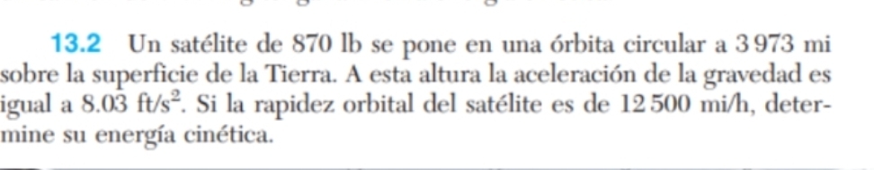 13.2 Un satélite de 870 lb se pone en una órbita circular a 3973 mi
sobre la superficie de la Tierra. A esta altura la aceleración de la gravedad es 
igual a 8.0dot 3ft/s^2 f. Si la rapidez orbital del satélite es de 12500 mi/h, deter- 
mine su energía cinética.