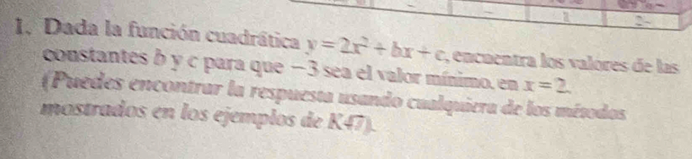 2 
1. Dada la función cuadrática y=2x^2+bx+c , encuentra los valores de las 
constantes b y c para que −3 sea el valor mínimo, en x=2. 
(Puedes encontrar la respuesta usando cualquiera de los métodos 
mostrados en los ejemplos de K47).