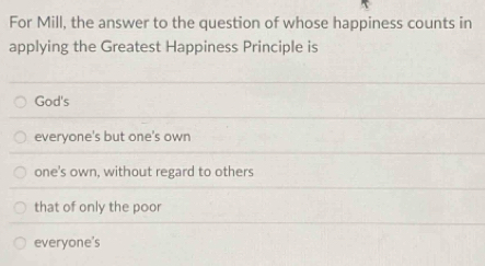 For Mill, the answer to the question of whose happiness counts in
applying the Greatest Happiness Principle is
God's
everyone's but one's own
one's own, without regard to others
that of only the poor
everyone's