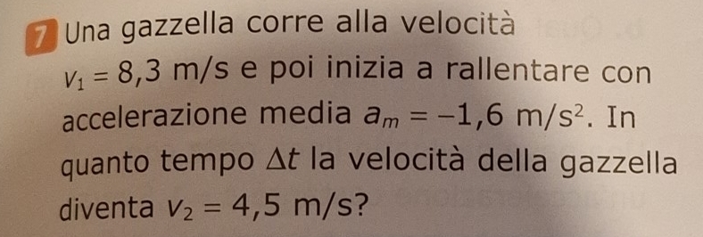 Una gazzella corre alla velocità
v_1=8,3m/s e poi inizia a rallentare con 
accelerazione media a_m=-1,6m/s^2. In 
quanto tempo △ t la velocità della gazzella 
diventa v_2=4,5m/s ?