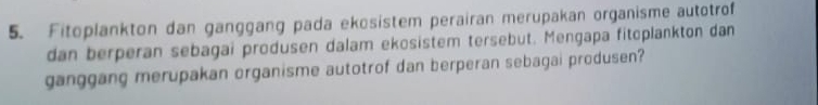 Fitoplankton dan ganggang pada ekösistem perairan merupakan organisme autotrof 
dan berperan sebagai produsen dalam ekosistem tersebut. Mengapa fitoplankton dan 
ganggang merupakan organisme autotrof dan berperan sebagai produsen?