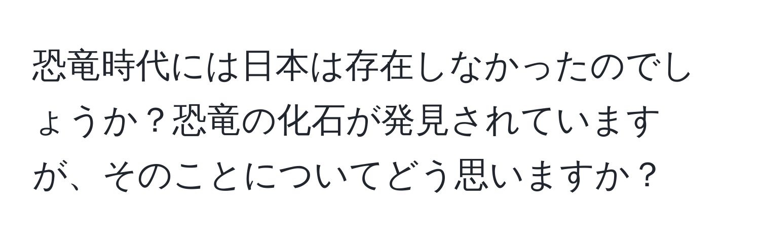 恐竜時代には日本は存在しなかったのでしょうか？恐竜の化石が発見されていますが、そのことについてどう思いますか？