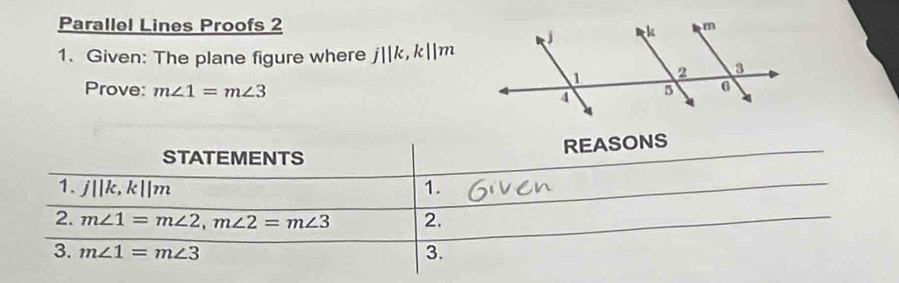 Parallel Lines Proofs 2 
1. Given: The plane figure where j||k, k||m
Prove: m∠ 1=m∠ 3
STATEMENTS REASONS 
1. j||k, k||m 1. 
2. m∠ 1=m∠ 2, m∠ 2=m∠ 3 2. 
3. m∠ 1=m∠ 3
3.