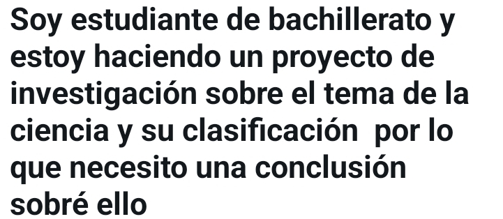 Soy estudiante de bachillerato y 
estoy haciendo un proyecto de 
investigación sobre el tema de la 
ciencia y su clasificación por lo 
que necesito una conclusión 
sobré ello