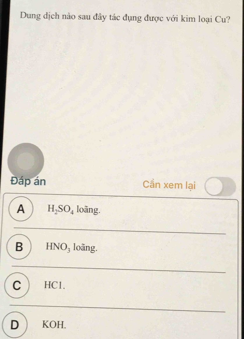 Dung dịch nào sau đây tác đụng được với kim loại Cu?
Đáp án
Cần xem lại
A H_2SO_4 lowidehat ang.
B  HNO_3lohat ang.
C ) HCl.
D  KOH.