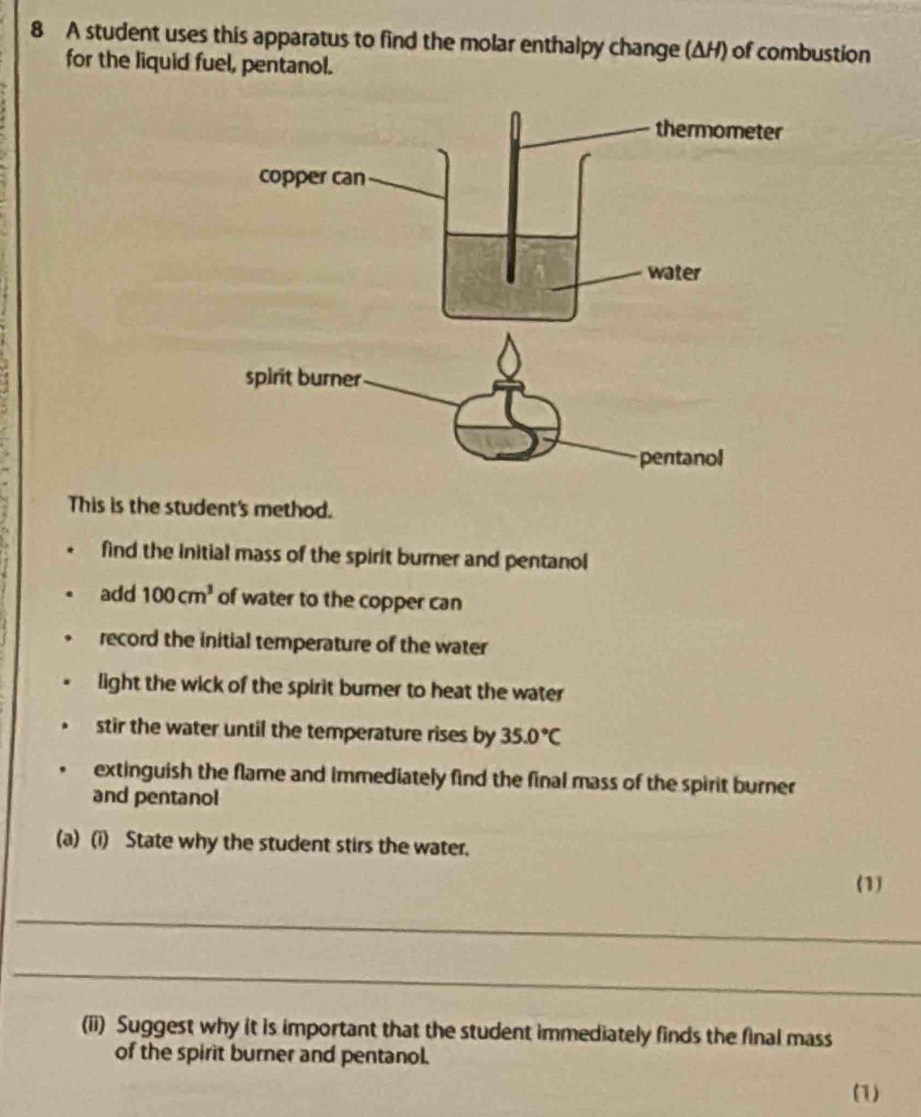 A student uses this apparatus to find the molar enthalpy change (ΔH) of combustion 
for the liquid fuel, pentanol. 
This is the student's method. 
find the Initial mass of the spirit burner and pentanol 
add 100cm^3 of water to the copper can 
record the initial temperature of the water 
light the wick of the spirit bumer to heat the water 
stir the water until the temperature rises by 35.0°C
extinguish the flame and immediately find the final mass of the spirit burner 
and pentanol 
(a) (i) State why the student stirs the water. 
(1) 
_ 
_ 
(ii) Suggest why it is important that the student immediately finds the final mass 
of the spirit burner and pentanol. 
(1)