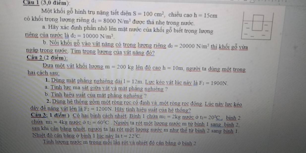 Cầu 1 (3,0 điểm)
Một khối gỗ hình trụ nặng tiết diện S=100cm^2 chiều cao h=15cm
_
có khối trọng lượng riêng d_1=8000N/m^3 được thả nhẹ trong nước. =|
a. Hãy xác định phần nhô lên mặt nước của khối gỗ biết trọng lượng
riêng của nước là d_2=10000N/m^3.
_
_
b. Nổi khối gỗ vào vật năng có trong lượng riêng d_0=20000N/m^3 thi khối gỗ vừa
ngập trong nước. Tìm trong lượng của vật năng đó?
Câu 2 (2 điểm)
Đựa một vật khối lượng m=200kg lên độ cao h=10m ,người ta dùng một trong
hai cách sau:
1. Dùng mặt phẳng nghiêng dài 1=12m Lực kéo vật lúc này là F_1=1900N.
a. Tinh lực ma sát giữa vật và mặt phảng nghiêng ?
b. Tính hiệu suất của mặt phẳng nghiêng ?
2. Dùng hệ thống gồm một ròng rọc cổ định và một ròng rọc động. Lúc này lực kéo
dây để nâng vật lên là F_2=1200N Hãy tính hiệu suất của hệ thống?
Câu 3: 1 điểm ) Có hai bình cách nhiệt. Bình 1 chứa m_1=2kg nước ở t_1=20^0C bình 2
chứa m_2=4kg nước ở t_2=60°C Người ta rót một lượng nước m từ binh 1 sang bình 2,
sau khi cận bằng nhiệt, người ta lại rót một lượng nước m như thể từ bình 2 sang binh 1.
Nhiệt độ cần bằng ở bình 1 lúc này là t=22°C.
Tinh lượng nước m trong mỗi lần rót và nhiệt độ cận bằng ở bình 2