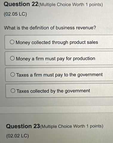 Question 22(Multiple Choice Worth 1 points)
(02.05 LC)
What is the definition of business revenue?
Money collected through product sales
Money a firm must pay for production
Taxes a firm must pay to the government
Taxes collected by the government
Question 23(Multiple Choice Worth 1 points)
(02.02 LC)