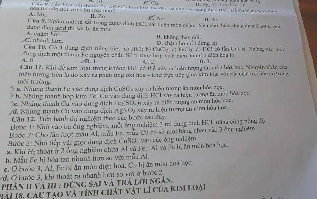 C. Cu. D. Zn. Ca hcm
Câu 8. Lần lượt nối thanh Zn với mỗi kim loại sau đây và cho vào dung dịch HCl. Để Zn bị ăn mòn điện
hóa thi cần nối với kim loại nào?
A. Mg. B. Zn. C. Ag. D. Al.
Câu 9. Ngâm một lá sắt trong dung dịch HCl, sắt bị ăn mòn chậm. Nếu cho thêm dung dịch Cư SO_4
dung dịch acid thì sắt bị ăn mòn vào
A. chậm hơn. B. không thay đổi.
C. nhanh hơn. D. chậm hơn rồi dừng lại.
Câu 10. Có 4 dung dịch riêng biệt: a) HCl; b) CuCl₂; c) FeCl₃; d) HCl có lẫn CuCl_2 2. Nhúng vào mỗi
dung dịch một thanh Fe nguyễn chất. Số trường hợp xuất hiện ăn mòn điện hóa là
A. 0. B. 1. C. 2. D. 3.
Câu 11. Khi để kim loại trong không khí, có thể xảy ra hiện tượng ăn mòn hóa học. Nguyên nhân của
hiện tượng trên là do xảy ra phản ứng oxi hóa - khử trực tiếp giữa kim loại với các chất oxi hóa có trong
môi trường.
a. Nhúng thanh Fe vào dung dịch CuSO₄ xảy ra hiện tượng ăn mòn hóa học.
b. Nhúng thanh hợp kim Fe-Cu vào dung dịch HCl xảy ra hiện tượng ăn mòn hóa học.
c. Nhúng thanh Cu vào dung dịch Fe_2(SO_4) 3 xảy ra hiện tượng ăn mòn hóa học.
d. Nhúng thanh Cu vào dung dịch AgNO_3 xảy ra hiện tượng ăn mòn hóa học.
Câu 12. Tiến hành thí nghiệm theo các bước sau đây:
Bước 1: Nhỏ vào ba ống nghiệm, mỗi ống nghiệm 3 ml dung dịch HCl loãng cùng nồng độ.
Bước 2: Cho lần lượt mẫu Al, mẫu Fe, mẫu Cu có số mol bằng nhau vào 3 ồng nghiệm.
Bước 3: Nhỏ tiếp vài giọt dung dịch CuSO4 vào các ống nghiệm.
a. Khí H_2 thoát ở 2 ống nghiệm chứa Al và Fe; Al và Fe bị ăn mòn hoá học.
b. Mẫu Fe bị hòa tan nhanh hơn so với mẫu Al.
c. Ở bước 3, Al, Fe bị ăn mòn điện hoá, Cu bị ăn mòn hoá học.
d. Ở bước 3, khí thoát ra nhanh hơn so với ở bước 2.
phÀn II vÀ III : đúnG sAi và trả lời ngắn.
Bài 18. cầu tạo và tính chất vật lí của kim loại