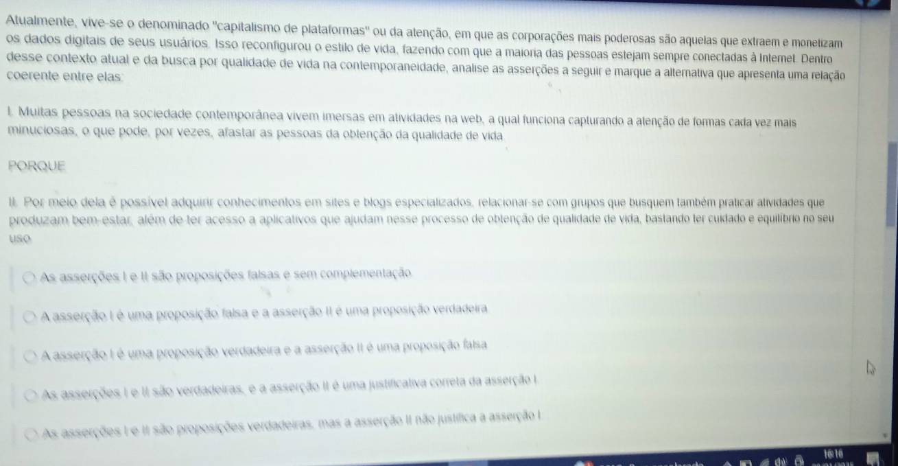 Atualmente, vive-se o denominado "capitalismo de plataformas' ou da atenção, em que as corporações mais poderosas são aquelas que extraem e monetizam
os dados digitais de seus usuários. Isso reconfigurou o estilo de vida, fazendo com que a maioria das pessoas estejam sempre conectadas à Intemet. Dentro
desse contexto atual e da busca por qualidade de vida na contemporaneidade, analise as asserções a seguir e marque a alternativa que apresenta uma relação
coerente entre elas
l. Muitas pessoas na sociedade contemporânea vivem imersas em atividades na web, a qual funciona capturando a alenção de formas cada vez mais
minuciosas, o que pode, por vezes, afastar as pessoas da oblenção da qualidade de vida
PORQUE
I. Por meio dela é possível adquirir conhecimentos em sites e blogs especializados, relacionar-se com grupos que busquem também praticar alividades que
produzam bem-estar, além de ter acesso a aplicativos que ajudam nesse processo de obtenção de qualidade de vida, bastando ter cuidado e equilíbrio no seu
uso
As asserções 1 e II são proposições falsas e sem complementação
A asserção I é uma proposição falsa e a asserção II é uma proposição verdadeira
A asserção I é uma proposição verdadeira e a asserção II é uma proposição falsa
As asserções I e II são verdadeiras, e a asserção II é uma justificativa correta da asserção Ia
As asserções I e II são proposições verdadeiras, mas a asserção II não justífica a asserção I
16:16