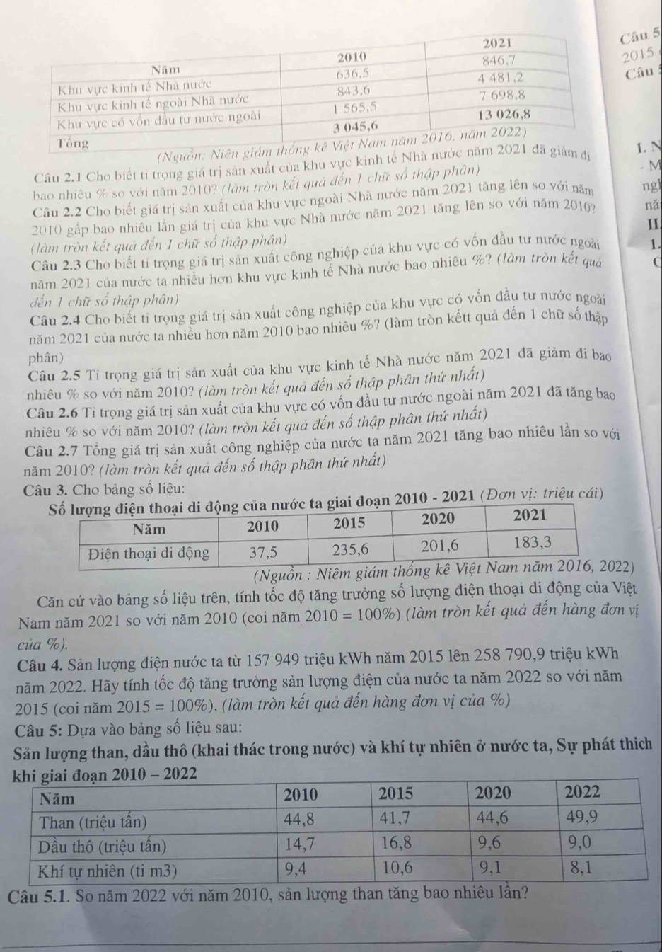 2015
Câu 
(Nguồn: Niên gi
Câu 2.1 Cho biết tỉ trọng giá trị sản xuất của khu vực kinh tế Nhà nướám điI. N
bao nhiêu % so với năm 2010? (làm tròn kết quả đến 1 chữ số thập phân) - M
Câu 2.2 Cho biết giá trị sản xuất của khu vực ngoài Nhà nước năm 2021 tăng lên so với năm ngl
2010 gấp bao nhiêu lần giá trị của khu vực Nhà nước năm 2021 tăng lên so với năm 2010? nǎ
1I
(làm tròn kết quả đến 1 chữ số thập phân)
Câu 2.3 Cho biết tỉ trọng giá trị sản xuất công nghiệp của khu vực có vốn đầu tư nước ngoài 1.
năm 2021 của nước ta nhiều hơn khu vực kinh tế Nhà nước bao nhiêu %? (làm trồn kết quả
đến 1 chữ số thập phân)
Câu 2.4 Cho biết tỉ trọng giá trị sản xuất công nghiệp của khu vực có vốn đầu tư nước ngoài
năm 2021 của nước ta nhiều hơn năm 2010 bao nhiêu %? (làm tròn kếtt quả đến 1 chữ số thập
phân)
Câu 2.5 Tỉ trọng giá trị sản xuất của khu vực kinh tế Nhà nước năm 2021 đã giảm đi bao
nhiêu % so với năm 2010? (làm tròn kết quả đến số thập phân thứ nhất)
Câu 2.6 Tỉ trọng giá trị sản xuất của khu vực có vốn đầu tư nước ngoài năm 2021 đã tăng bao
nhiêu % so với năm 2010? (làm tròn kết quả đến số thập phân thứ nhất)
Câu 2.7 Tổng giá trị sản xuất công nghiệp của nước ta năm 2021 tăng bao nhiêu lần so với
năm 2010? (làm tròn kết quả đến số thập phân thứ nhất)
Câu 3. Cho bảng số liệu:
ước ta giai đoạn 2010 - 2021 (Đơn vị: triệu cái)
(Nguồn : Niêm giám2)
Căn cứ vào bảng số liệu trên, tính tốc độ tăng trưởng số lượng điện thoại di động của Việt
Nam năm 2021 so với năm 2010 (coi năm 2010=100% ) (làm tròn kết quả đến hàng đơn vị
của %).
Câu 4. Sản lượng điện nước ta từ 157 949 triệu kWh năm 2015 lên 258 790,9 triệu kWh
năm 2022. Hãy tính tốc độ tăng trưởng sản lượng điện của nước ta năm 2022 so với năm
2015 (coi năm 2015=100% ) ). (làm tròn kết quả đến hàng đơn vị của %)
Câu 5: Dựa vào bảng số liệu sau:
Săn lượng than, dầu thô (khai thác trong nước) và khí tự nhiên ở nước ta, Sự phát thích
Câu 5.1. So năm 2022 với năm 2010, sản lượng than tăng bao nhiêu lần?