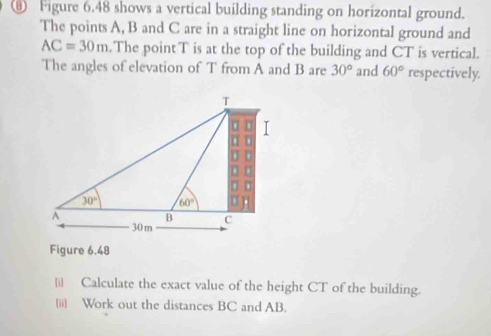 ⑥ Figure 6.48 shows a vertical building standing on horizontal ground.
The points A, B and C are in a straight line on horizontal ground and
AC=30m.The pointT is at the top of the building and CT is vertical.
The angles of elevation of T from A and B are 30° and 60° respectively.
Figure 6,48
|i] Calculate the exact value of the height CT of the building.
[ii] Work out the distances BC and AB.